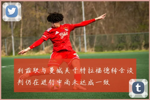 利兹联与曼城关于特拉福德转会谈判仍在进行中尚未达成一致