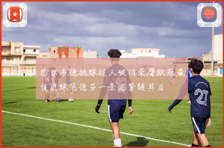 巴尔韦德挑球过人破门荣膺欧冠最佳进球范德芬一条龙紧随其后