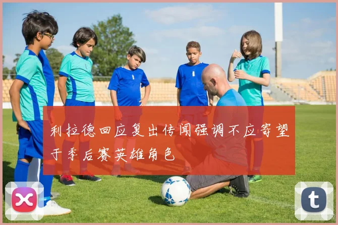利拉德回应复出传闻强调不应寄望于季后赛英雄角色