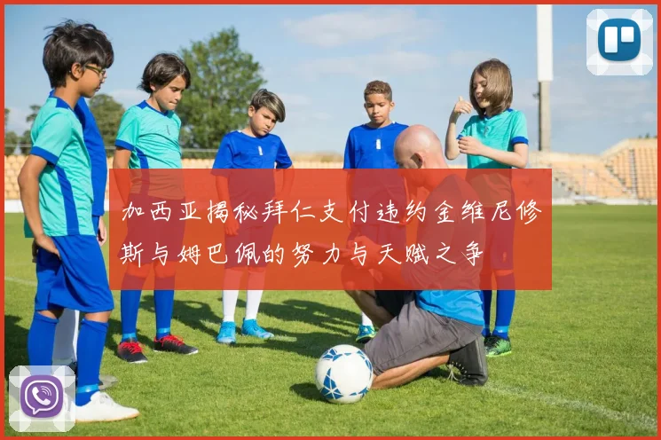 加西亚揭秘拜仁支付违约金维尼修斯与姆巴佩的努力与天赋之争