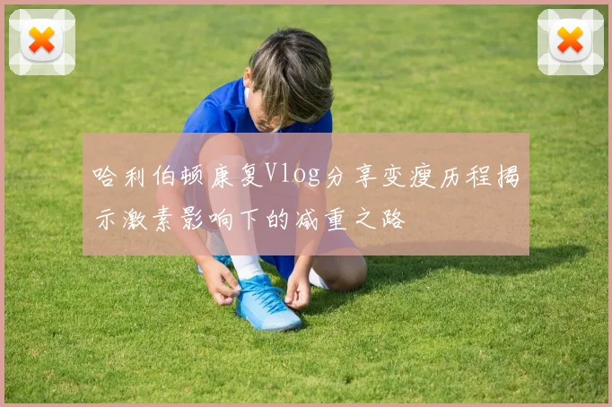 哈利伯顿康复Vlog分享变瘦历程揭示激素影响下的减重之路