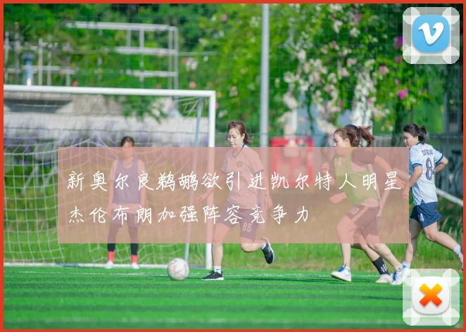 新奥尔良鹈鹕欲引进凯尔特人明星杰伦布朗加强阵容竞争力