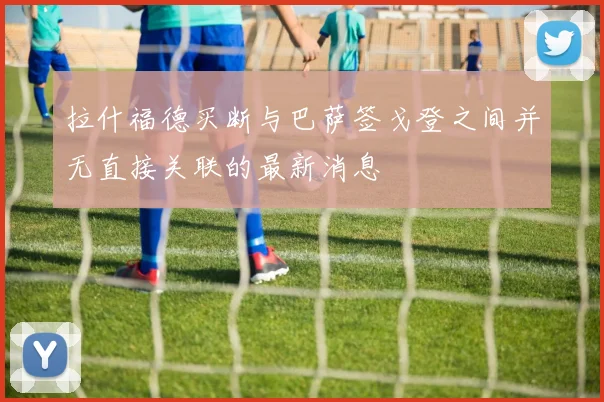 拉什福德买断与巴萨签戈登之间并无直接关联的最新消息