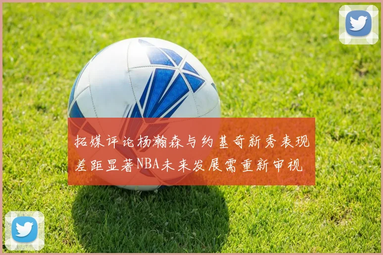 拓媒评论杨瀚森与约基奇新秀表现差距显著NBA未来发展需重新审视