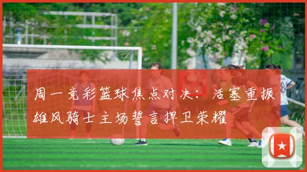周一竞彩篮球焦点对决：活塞重振雄风骑士主场誓言捍卫荣耀