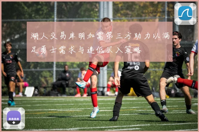 湖人交易库明加需第三方助力以满足勇士需求与逢低买入策略